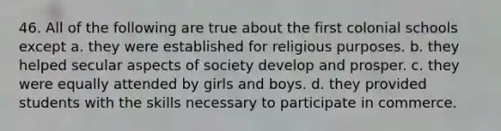 46. All of the following are true about the first colonial schools except a. they were established for religious purposes. b. they helped secular aspects of society develop and prosper. c. they were equally attended by girls and boys. d. they provided students with the skills necessary to participate in commerce.