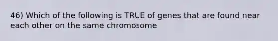 46) Which of the following is TRUE of genes that are found near each other on the same chromosome