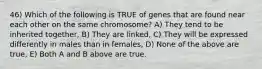 46) Which of the following is TRUE of genes that are found near each other on the same chromosome? A) They tend to be inherited together, B) They are linked, C) They will be expressed differently in males than in females, D) None of the above are true, E) Both A and B above are true.