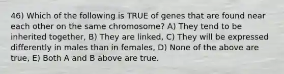 46) Which of the following is TRUE of genes that are found near each other on the same chromosome? A) They tend to be inherited together, B) They are linked, C) They will be expressed differently in males than in females, D) None of the above are true, E) Both A and B above are true.