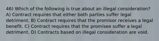 46) Which of the following is true about an illegal consideration? A) Contract requires that either both parties suffer legal detriment. B) Contract requires that the promisor receives a legal benefit. C) Contract requires that the promisee suffer a legal detriment. D) Contracts based on illegal consideration are void.