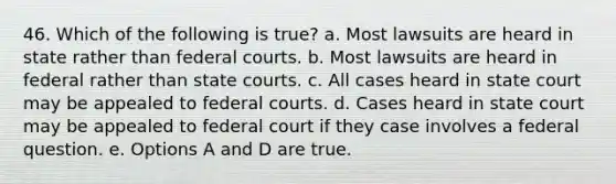 46. Which of the following is true? a. Most lawsuits are heard in state rather than federal courts. b. Most lawsuits are heard in federal rather than state courts. c. All cases heard in state court may be appealed to federal courts. d. Cases heard in state court may be appealed to federal court if they case involves a federal question. e. Options A and D are true.