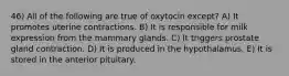 46) All of the following are true of oxytocin except? A) It promotes uterine contractions. B) It is responsible for milk expression from the mammary glands. C) It triggers prostate gland contraction. D) It is produced in the hypothalamus. E) It is stored in the anterior pituitary.