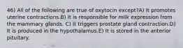 46) All of the following are true of oxytocin except?A) It promotes uterine contractions.B) It is responsible for milk expression from the mammary glands. C) It triggers prostate gland contraction.D) It is produced in the hypothalamus.E) It is stored in the anterior pituitary.