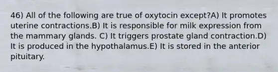 46) All of the following are true of oxytocin except?A) It promotes uterine contractions.B) It is responsible for milk expression from the mammary glands. C) It triggers prostate gland contraction.D) It is produced in the hypothalamus.E) It is stored in the anterior pituitary.