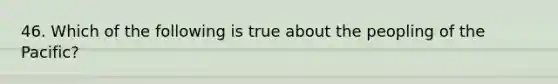 46. Which of the following is true about the peopling of the Pacific?