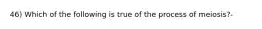 46) Which of the following is true of the process of meiosis?-