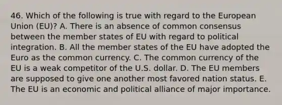 46. Which of the following is true with regard to the European Union (EU)? A. There is an absence of common consensus between the member states of EU with regard to political integration. B. All the member states of the EU have adopted the Euro as the common currency. C. The common currency of the EU is a weak competitor of the U.S. dollar. D. The EU members are supposed to give one another most favored nation status. E. The EU is an economic and political alliance of major importance.