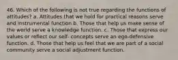 46. Which of the following is not true regarding the functions of attitudes? a. Attitudes that we hold for practical reasons serve and instrumental function b. Those that help us make sense of the world serve a knowledge function. c. Those that express our values or reflect our self- concepts serve an ego-defensive function. d. Those that help us feel that we are part of a social community serve a social adjustment function.