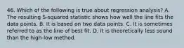 46. Which of the following is true about regression analysis? A. The resulting S-squared statistic shows how well the line fits the data points. B. It is based on two data points. C. It is sometimes referred to as the line of best fit. D. It is theoretically less sound than the high-low method.