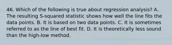 46. Which of the following is true about regression analysis? A. The resulting S-squared statistic shows how well the line fits the data points. B. It is based on two data points. C. It is sometimes referred to as the line of best fit. D. It is theoretically less sound than the high-low method.