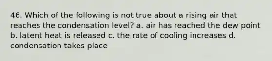 46. Which of the following is not true about a rising air that reaches the condensation level? a. air has reached the dew point b. latent heat is released c. the rate of cooling increases d. condensation takes place