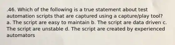 .46. Which of the following is a true statement about test automation scripts that are captured using a capture/play tool? a. The script are easy to maintain b. The script are data driven c. The script are unstable d. The script are created by experienced automators