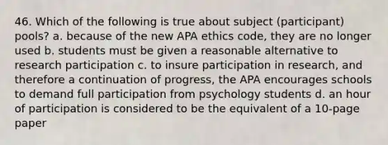 46. Which of the following is true about subject (participant) pools? a. because of the new APA ethics code, they are no longer used b. students must be given a reasonable alternative to research participation c. to insure participation in research, and therefore a continuation of progress, the APA encourages schools to demand full participation from psychology students d. an hour of participation is considered to be the equivalent of a 10-page paper