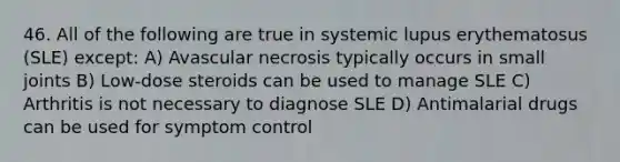 46. All of the following are true in systemic lupus erythematosus (SLE) except: A) Avascular necrosis typically occurs in small joints B) Low-dose steroids can be used to manage SLE C) Arthritis is not necessary to diagnose SLE D) Antimalarial drugs can be used for symptom control