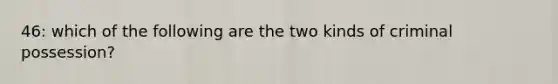 46: which of the following are the two kinds of criminal possession?