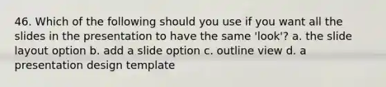 46. Which of the following should you use if you want all the slides in the presentation to have the same 'look'? a. the slide layout option b. add a slide option c. outline view d. a presentation design template