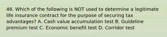 46. Which of the following is NOT used to determine a legitimate life insurance contract for the purpose of securing tax advantages? A. Cash value accumulation test B. Guideline premium test C. Economic benefit test D. Corridor test