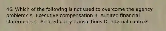 46. Which of the following is not used to overcome the agency problem? A. Executive compensation B. Audited financial statements C. Related party transactions D. Internal controls