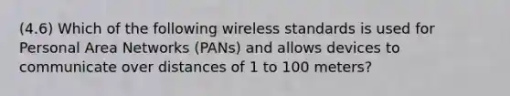 (4.6) Which of the following wireless standards is used for Personal Area Networks (PANs) and allows devices to communicate over distances of 1 to 100 meters?