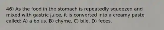 46) As the food in the stomach is repeatedly squeezed and mixed with gastric juice, it is converted into a creamy paste called: A) a bolus. B) chyme. C) bile. D) feces.