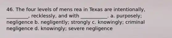 46. The four levels of mens rea in Texas are intentionally, _________, recklessly, and with ___________. a. purposely; negligence b. negligently; strongly c. knowingly; criminal negligence d. knowingly; severe negligence