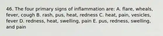 46. The four primary signs of inflammation are: A. flare, wheals, fever, cough B. rash, pus, heat, redness C. heat, pain, vesicles, fever D. redness, heat, swelling, pain E. pus, redness, swelling, and pain