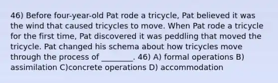 46) Before four-year-old Pat rode a tricycle, Pat believed it was the wind that caused tricycles to move. When Pat rode a tricycle for the first time, Pat discovered it was peddling that moved the tricycle. Pat changed his schema about how tricycles move through the process of ________. 46) A) formal operations B) assimilation C)concrete operations D) accommodation