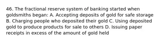 46. The fractional reserve system of banking started when goldsmiths began: A. Accepting deposits of gold for safe storage B. Charging people who deposited their gold C. Using deposited gold to produce products for sale to others D. Issuing paper receipts in excess of the amount of gold held