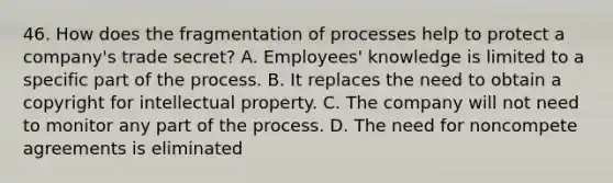 46. How does the fragmentation of processes help to protect a company's trade secret? A. Employees' knowledge is limited to a specific part of the process. B. It replaces the need to obtain a copyright for intellectual property. C. The company will not need to monitor any part of the process. D. The need for noncompete agreements is eliminated