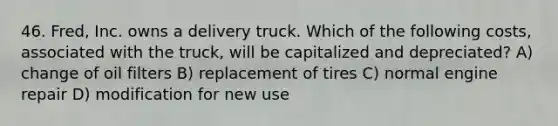 46. Fred, Inc. owns a delivery truck. Which of the following costs, associated with the truck, will be capitalized and depreciated? A) change of oil filters B) replacement of tires C) normal engine repair D) modification for new use