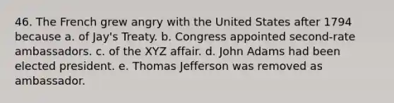 46. The French grew angry with the United States after 1794 because a. of Jay's Treaty. b. Congress appointed second-rate ambassadors. c. of the XYZ affair. d. John Adams had been elected president. e. Thomas Jefferson was removed as ambassador.