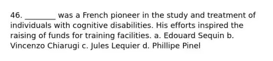 46. ________ was a French pioneer in the study and treatment of individuals with cognitive disabilities. His efforts inspired the raising of funds for training facilities. a. Edouard Sequin b. Vincenzo Chiarugi c. Jules Lequier d. Phillipe Pinel