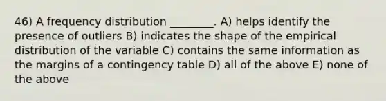 46) A frequency distribution ________. A) helps identify the presence of outliers B) indicates the shape of the empirical distribution of the variable C) contains the same information as the margins of a contingency table D) all of the above E) none of the above