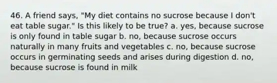 46. A friend says, "My diet contains no sucrose because I don't eat table sugar." Is this likely to be true? a. yes, because sucrose is only found in table sugar b. no, because sucrose occurs naturally in many fruits and vegetables c. no, because sucrose occurs in germinating seeds and arises during digestion d. no, because sucrose is found in milk