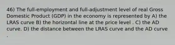 46) The full-employment and full-adjustment level of real Gross Domestic Product (GDP) in the economy is represented by A) the LRAS curve B) the horizontal line at the price level . C) the AD curve. D) the distance between the LRAS curve and the AD curve .