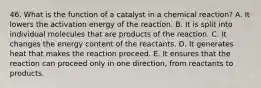 46. What is the function of a catalyst in a chemical reaction? A. It lowers the activation energy of the reaction. B. It is split into individual molecules that are products of the reaction. C. It changes the energy content of the reactants. D. It generates heat that makes the reaction proceed. E. It ensures that the reaction can proceed only in one direction, from reactants to products.