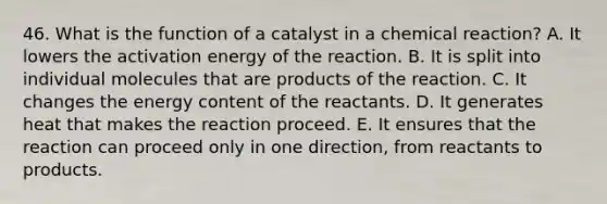 46. What is the function of a catalyst in a chemical reaction? A. It lowers the activation energy of the reaction. B. It is split into individual molecules that are products of the reaction. C. It changes the energy content of the reactants. D. It generates heat that makes the reaction proceed. E. It ensures that the reaction can proceed only in one direction, from reactants to products.