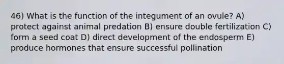 46) What is the function of the integument of an ovule? A) protect against animal predation B) ensure double fertilization C) form a seed coat D) direct development of the endosperm E) produce hormones that ensure successful pollination