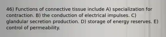 46) Functions of <a href='https://www.questionai.com/knowledge/kYDr0DHyc8-connective-tissue' class='anchor-knowledge'>connective tissue</a> include A) specialization for contraction. B) the conduction of electrical impulses. C) glandular secretion production. D) storage of energy reserves. E) control of permeability.