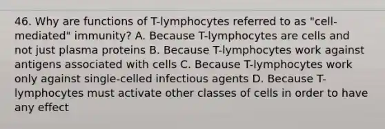 46. Why are functions of T-lymphocytes referred to as "cell-mediated" immunity? A. Because T-lymphocytes are cells and not just plasma proteins B. Because T-lymphocytes work against antigens associated with cells C. Because T-lymphocytes work only against single-celled infectious agents D. Because T-lymphocytes must activate other classes of cells in order to have any effect