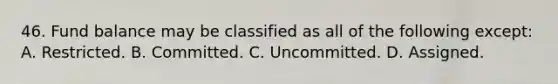 46. Fund balance may be classified as all of the following except: A. Restricted. B. Committed. C. Uncommitted. D. Assigned.