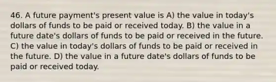 46. A future payment's present value is A) the value in today's dollars of funds to be paid or received today. B) the value in a future date's dollars of funds to be paid or received in the future. C) the value in today's dollars of funds to be paid or received in the future. D) the value in a future date's dollars of funds to be paid or received today.