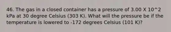 46. The gas in a closed container has a pressure of 3.00 X 10^2 kPa at 30 degree Celsius (303 K). What will the pressure be if the temperature is lowered to -172 degrees Celsius (101 K)?