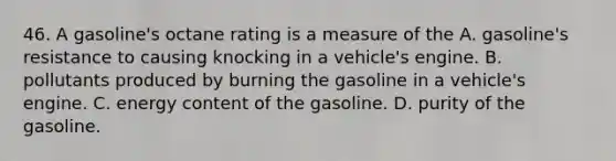 46. A gasoline's octane rating is a measure of the A. gasoline's resistance to causing knocking in a vehicle's engine. B. pollutants produced by burning the gasoline in a vehicle's engine. C. energy content of the gasoline. D. purity of the gasoline.