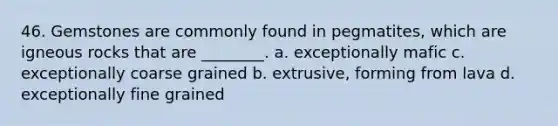 46. Gemstones are commonly found in pegmatites, which are igneous rocks that are ________. a. exceptionally mafic c. exceptionally coarse grained b. extrusive, forming from lava d. exceptionally fine grained