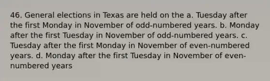 46. General elections in Texas are held on the a. Tuesday after the first Monday in November of odd-numbered years. b. Monday after the first Tuesday in November of odd-numbered years. c. Tuesday after the first Monday in November of even-numbered years. d. Monday after the first Tuesday in November of even-numbered years