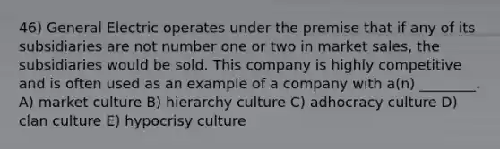 46) General Electric operates under the premise that if any of its subsidiaries are not number one or two in market sales, the subsidiaries would be sold. This company is highly competitive and is often used as an example of a company with a(n) ________. A) market culture B) hierarchy culture C) adhocracy culture D) clan culture E) hypocrisy culture