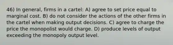 46) In general, firms in a cartel: A) agree to set price equal to marginal cost. B) do not consider the actions of the other firms in the cartel when making output decisions. C) agree to charge the price the monopolist would charge. D) produce levels of output exceeding the monopoly output level.