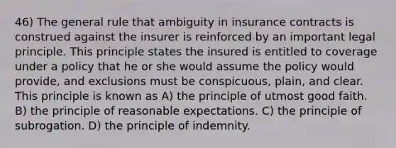 46) The general rule that ambiguity in insurance contracts is construed against the insurer is reinforced by an important legal principle. This principle states the insured is entitled to coverage under a policy that he or she would assume the policy would provide, and exclusions must be conspicuous, plain, and clear. This principle is known as A) the principle of utmost good faith. B) the principle of reasonable expectations. C) the principle of subrogation. D) the principle of indemnity.